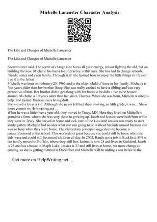 Michelle Lancaster Character Analysis
The Life and Changes of Michelle Lancaster
The Life and Changes of Michelle Lancaster
Socrates once said, The secret of change is to focus all your energy, not on fighting the old, but on
building the new. Michelle has had a lot of practice in this area. She has had to change schools,
friends, states and even family. Through it all she learned how to enjoy the little things in life and
live it to the fullest.
Michelle was born on February 20, 1965 and is the oldest child of three in her family. Michelle is
four years older than her brother Doug. She was really excited to have a sibling and was very
protective of him. Her brother didn t get along with her because he didn t like to be bossed
around. Michelle is 10 years older than her sister, Theresa. When she was born, Michelle wanted to
help. She treated Theresa like a living doll.
She moved a lot as a kid. Although she never felt bad about moving, in fifth grade, it was ... Show
more content on Helpwriting.net ...
When he was a little over a year old, they moved to Tracy, MN. Here they lived on Michelle s
grandma s farm, whom she was very close to growing up. Jacob and Jessica were both born while
they were in Tracy. She stayed at home and took care of the kids until Jessica was ready to start
kindergarten. Michelle had no idea what she was going to do without her kids around because she
was so busy when they were home. The elementary principal suggested she become a
paraprofessional at the school. This worked out great because she could still be home when the
kids were and could still be around children all day. In 2002, Randy got a job in Rockford, MN so
the family moved to Buffalo, where they still live. Joshua is now 28 and lives in Rockford. Jacob
is 25 and has a house in Maple Lake. Jessica is 23 and still lives at home, but more change is
coming, as she is getting married in December and Michelle will be adding a son in law to the
... Get more on HelpWriting.net ...
 