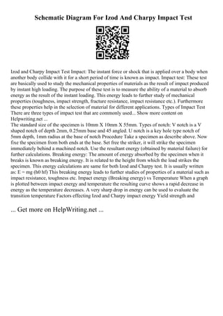 Schematic Diagram For Izod And Charpy Impact Test
Izod and Charpy Impact Test Impact: The instant force or shock that is applied over a body when
another body collide with it for a short period of time is known as impact. Impact test: These test
are basically used to study the mechanical properties of materials as the result of impact produced
by instant high loading. The purpose of these test is to measure the ability of a material to absorb
energy as the result of the instant loading. This energy leads to further study of mechanical
properties (toughness, impact strength, fracture resistance, impact resistance etc.). Furthermore
these properties help in the selection of material for different applications. Types of Impact Test
There are three types of impact test that are commonly used... Show more content on
Helpwriting.net ...
The standard size of the specimen is 10mm X 10mm X 55mm. Types of notch: V notch is a V
shaped notch of depth 2mm, 0.25mm base and 45 angled. U notch is a key hole type notch of
5mm depth, 1mm radius at the base of notch Procedure Take a specimen as describe above. Now
fixe the specimen from both ends at the base. Set free the striker, it will strike the specimen
immediately behind a machined notch. Use the resultant energy (obtained by material failure) for
further calculations. Breaking energy: The amount of energy absorbed by the specimen when it
breaks is known as breaking energy. It is related to the height from which the load strikes the
specimen. This energy calculations are same for both Izod and Charpy test. It is usually written
as: E = mg (h0 hf) This breaking energy leads to further studies of properties of a material such as
impact resistance, toughness etc. Impact energy (Breaking energy) vs Temperature When a graph
is plotted between impact energy and temperature the resulting curve shows a rapid decrease in
energy as the temperature decreases. A very sharp drop in energy can be used to evaluate the
transition temperature Factors effecting Izod and Charpy impact energy Yield strength and
... Get more on HelpWriting.net ...
 