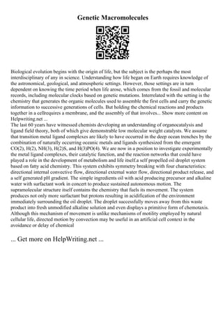 Genetic Macromolecules
Biological evolution begins with the origin of life, but the subject is the perhaps the most
interdisciplinary of any in science. Understanding how life began on Earth requires knowledge of
the astronomical, geological, and atmospheric settings. However, those settings are in turn
dependent on knowing the time period when life arose, which comes from the fossil and molecular
records, including molecular clocks based on genetic mutations. Interrelated with the setting is the
chemistry that generates the organic molecules used to assemble the first cells and carry the genetic
information to successive generations of cells. But holding the chemical reactions and products
together in a cellrequires a membrane, and the assembly of that involves... Show more content on
Helpwriting.net ...
The last 60 years have witnessed chemists developing an understanding of organocatalysis and
ligand field theory, both of which give demonstrable low molecular weight catalysts. We assume
that transition metal ligand complexes are likely to have occurred in the deep ocean trenches by the
combination of naturally occurring oceanic metals and ligands synthesized from the emergent
CO(2), H(2), NH(3), H(2)S, and H(3)PO(4). We are now in a position to investigate experimentally
the metal ligand complexes, their catalytic function, and the reaction networks that could have
played a role in the development of metabolism and life itself.a self propelled oil droplet system
based on fatty acid chemistry. This system exhibits symmetry breaking with four characteristics:
directional internal convective flow, directional external water flow, directional product release, and
a self generated pH gradient. The simple ingredients oil with acid producing precursor and alkaline
water with surfactant work in concert to produce sustained autonomous motion. The
supramolecular structure itself contains the chemistry that fuels its movement. The system
produces not only more surfactant but protons resulting in acidification of the environment
immediately surrounding the oil droplet. The droplet successfully moves away from this waste
product into fresh unmodified alkaline solution and even displays a primitive form of chemotaxis.
Although this mechanism of movement is unlike mechanisms of motility employed by natural
cellular life, directed motion by convection may be useful in an artificial cell context in the
avoidance or delay of chemical
... Get more on HelpWriting.net ...
 
