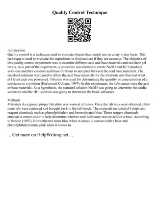 Quality Control Technique
Introduction
Quality control is a technique used to evaluate objects that people use on a day to day basis. This
technique is used to evaluate the ingredients in food and see if they are accurate. The objective of
this quality control experiment was to examine different acid and base materials and test their pH
levels. As a part of the experiment, a procedure was formed to create NaOH and HCl standard
solutions and then conduct acid base titrations to decipher between the acid base materials. The
standard solutions were used to dilute the acid base materials for the titrations and then test what
pH level each one possessed. Titration was used for determining the quantity or concentration of a
substance in a solution (Dartmouth College, 1997). In this experiment, the substances were the acid
or base materials. As a hypothesis, the standard solution NaOH was going to determine the acidic
substance and the HCl solution was going to determine the basic substance.
Methods
Materials As a group, proper lab attire was worn at all times. Once the lab bins were obtained, other
materials were retrieved and brought back to the lab bench. The materials included pH strips and
reagent chemicals such as phenolphthalein and bromothymol blue. These reagent chemicals
emanate a certain color to help determine whether each substance was an acid or a base. According
to Senese (1997), Bromothymol turns blue when it comes in contact with a base and
phenolphthalein turns pink when it comes in
... Get more on HelpWriting.net ...
 