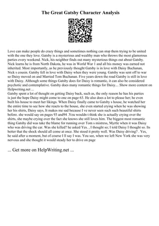 The Great Gatsby Character Analysis
Love can make people do crazy things and sometimes nothing can stop them trying to be united
with the one they love. Gatsby is a mysterious and wealthy man who throws the most glamorous
parties every weekend. Nick, his neighbor finds out many mysterious things out about Gatsby.
Nick learns he is from North Dakota, he was in World War 1 and all his money was earned not
inherited. Most importantly, as he previously thought Gatsby is in love with Daisy Buchanan,
Nick s cousin. Gatsby fell in love with Daisy when they were young. Gatsby was sent off to war
so Daisy moved on and Married Tom Buchanan. Five years down the road Gatsby is still in love
with Daisy. Although some things Gatsby does for Daisy is romantic, it can also be considered
psychotic and contemplative. Gatsby does many romantic things for Daisy.... Show more content on
Helpwriting.net ...
Gatsby spent a lot of thought on getting Daisy back, such as, the only reason he has his parties
is just the hope Daisy might come to one on page 63. He also does a lot to please her; he even
built his house to meet her likings. When Daisy finally came to Gatsby s house, he watched her
the entire time to see how she reacts to the house, she even started crying when he was showing
her his shirts, Daisy says, It makes me sad because I ve never seen such such beautiful shirts
before. she would say on pages 93 and94 .You wouldn t think she is actually crying over the
shirts, she maybe crying over the fact she knows she still loves him. The biggest most romantic
thing Gatsby did was take the blame for running over Tom s mistress, Myrtle when it was Daisy
who was driving the car. Was she killed? he asked Yes. , I thought so; I told Daisy I thought so. Its
better that the shock should all come at once. She stood it pretty well. Was Daisy driving? . Yes,
he said after a moment, but of course I ll say I was. You see, when we left New York she was very
nervous and she thought it would steady her to drive on page
... Get more on HelpWriting.net ...
 