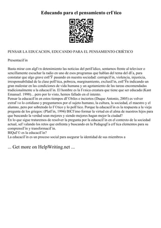 Educando para el pensamiento crГtico
PENSAR LA EDUCACION, EDUCANDO PARA EL PENSAMIENTO CRГ
ЌTICO
PresentaciГіn
Basta mirar con algГєn detenimiento las noticias del periГіdico, sentarnos frente al televisor o
sencillamente escuchar la radio en uno de esos programas que hablan del tema del dГa, para
constatar que algo grave estГЎ pasando en nuestra sociedad: corrupciГіn, violencia, injusticia,
irresponsabilidad de la clase polГtica, pobreza, marginamiento, exclusiГіn, estГЎn indicando un
gran malestar en las condiciones de vida humana y un agotamiento de las tareas encomendadas
tradicionalmente a la educaciГіn. El hombre es la Гєnica creatura que tiene que ser educada (Kant
Emanuel. 1998)... pero por lo visto, hemos fallado en el intento.
Pensar la educaciГіn en estos tiempos dГ©biles e inciertos (Duque Antonio, 2005) es volver
extraГ±o lo cotidiano y preguntarnos por el sujeto humano, la cultura, la sociedad, el maestro y el
alumno, pero por sobretodo lo Г©tico y lo polГtico. Porque la educaciГіn es la respuesta a la vieja
pregunta de los griegos: (PlatГіn, 1994) ВїCГіmo formar la virtud en el alma de nuestros hijos para
que buscando la verdad sean mejores y siendo mejores hagan mejor la ciudad?
En lo que sigue trataremos de resolver la pregunta por la educaciГіn en el contexto de la sociedad
actual, seГ±alando los retos que enfrenta y buscando en la PedagogГa crГtica elementos para su
comprensiГіn y transformaciГіn.
ВїQuГ© es la educaciГіn?
La educaciГіn es un proceso social para asegurar la identidad de sus miembros a
... Get more on HelpWriting.net ...
 