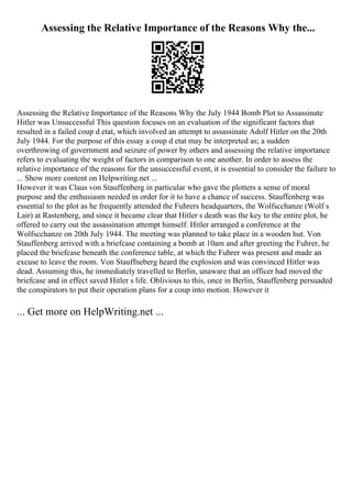 Assessing the Relative Importance of the Reasons Why the...
Assessing the Relative Importance of the Reasons Why the July 1944 Bomb Plot to Assassinate
Hitler was Unsuccessful This question focuses on an evaluation of the significant factors that
resulted in a failed coup d etat, which involved an attempt to assassinate Adolf Hitler on the 20th
July 1944. For the purpose of this essay a coup d etat may be interpreted as; a sudden
overthrowing of government and seizure of power by others and assessing the relative importance
refers to evaluating the weight of factors in comparison to one another. In order to assess the
relative importance of the reasons for the unsuccessful event, it is essential to consider the failure to
... Show more content on Helpwriting.net ...
However it was Claus von Stauffenberg in particular who gave the plotters a sense of moral
purpose and the enthusiasm needed in order for it to have a chance of success. Stauffenberg was
essential to the plot as he frequently attended the Fuhrers headquarters, the Wolfscchanze (Wolf s
Lair) at Rastenberg, and since it became clear that Hitler s death was the key to the entire plot, he
offered to carry out the assassination attempt himself. Hitler arranged a conference at the
Wolfscchanze on 20th July 1944. The meeting was planned to take place in a wooden hut. Von
Stauffenberg arrived with a briefcase containing a bomb at 10am and after greeting the Fuhrer, he
placed the briefcase beneath the conference table, at which the Fuhrer was present and made an
excuse to leave the room. Von Stauffneberg heard the explosion and was convinced Hitler was
dead. Assuming this, he immediately travelled to Berlin, unaware that an officer had moved the
briefcase and in effect saved Hitler s life. Oblivious to this, once in Berlin, Stauffenberg persuaded
the conspirators to put their operation plans for a coup into motion. However it
... Get more on HelpWriting.net ...
 