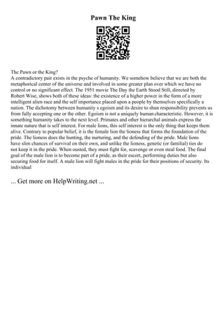 Pawn The King
The Pawn or the King?
A contradictory pair exists in the psyche of humanity. We somehow believe that we are both the
metaphorical center of the universe and involved in some greater plan over which we have no
control or no significant effect. The 1951 movie The Day the Earth Stood Still, directed by
Robert Wise, shows both of these ideas: the existence of a higher power in the form of a more
intelligent alien race and the self importance placed upon a people by themselves specifically a
nation. The dichotomy between humanity s egoism and its desire to shun responsibility prevents us
from fully accepting one or the other. Egoism is not a uniquely human characteristic. However, it is
something humanity takes to the next level. Primates and other hierarchal animals express the
innate nature that is self interest. For male lions, this self interest is the only thing that keeps them
alive. Contrary to popular belief, it is the female lion the lioness that forms the foundation of the
pride. The lioness does the hunting, the nurturing, and the defending of the pride. Male lions
have slim chances of survival on their own, and unlike the lioness, genetic (or familial) ties do
not keep it in the pride. When ousted, they must fight for, scavenge or even steal food. The final
goal of the male lion is to become part of a pride, as their escort, performing duties but also
securing food for itself. A male lion will fight males in the pride for their positions of security. Its
individual
... Get more on HelpWriting.net ...
 