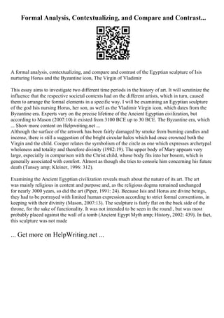 Formal Analysis, Contextualizing, and Compare and Contrast...
A formal analysis, contextualizing, and compare and contrast of the Egyptian sculpture of Isis
nurturing Horus and the Byzantine icon, The Virgin of Vladimir
This essay aims to investigate two different time periods in the history of art. It will scrutinize the
influence that the respective societal contexts had on the different artists, which in turn, caused
them to arrange the formal elements in a specific way. I will be examining an Egyptian sculpture
of the god Isis nursing Horus, her son, as well as the Vladimir Virgin icon, which dates from the
Byzantine era. Experts vary on the precise lifetime of the Ancient Egyptian civilization, but
according to Mason (2007:10) it existed from 3100 BCE up to 30 BCE. The Byzantine era, which
... Show more content on Helpwriting.net ...
Although the surface of the artwork has been fairly damaged by smoke from burning candles and
incense, there is still a suggestion of the bright circular halos which had once crowned both the
Virgin and the child. Cooper relates the symbolism of the circle as one which expresses archetypal
wholeness and totality and therefore divinity (1982:19). The upper body of Mary appears very
large, especially in comparison with the Christ child, whose body fits into her bosom, which is
generally associated with comfort. Almost as though she tries to console him concerning his future
death (Tansey amp; Kleiner, 1996: 312).
Examining the Ancient Egyptian civilization reveals much about the nature of its art. The art
was mainly religious in content and purpose and, as the religious dogma remained unchanged
for nearly 3000 years, so did the art (Piper, 1991: 24). Because Isis and Horus are divine beings,
they had to be portrayed with limited human expression according to strict formal conventions, in
keeping with their divinity (Mason, 2007:13). The sculpture is fairly flat on the back side of the
throne, for the sake of functionality. It was not intended to be seen in the round , but was most
probably placed against the wall of a tomb (Ancient Egypt Myth amp; History, 2002: 439). In fact,
this sculpture was not made
... Get more on HelpWriting.net ...
 