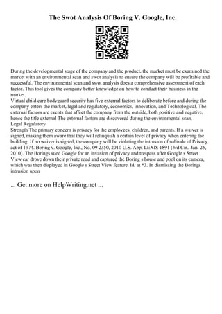 The Swot Analysis Of Boring V. Google, Inc.
During the developmental stage of the company and the product, the market must be examined the
market with an environmental scan and swot analysis to ensure the company will be profitable and
successful. The environmental scan and swot analysis does a comprehensive assessment of each
factor. This tool gives the company better knowledge on how to conduct their business in the
market.
Virtual child care bodyguard security has five external factors to deliberate before and during the
company enters the market, legal and regulatory, economics, innovation, and Technological. The
external factors are events that affect the company from the outside, both positive and negative,
hence the title external The external factors are discovered during the environmental scan.
Legal Regulatory
Strength The primary concern is privacy for the employees, children, and parents. If a waiver is
signed, making them aware that they will relinquish a certain level of privacy when entering the
building. If no waiver is signed, the company will be violating the intrusion of solitude of Privacy
act of 1974. Boring v. Google, Inc., No. 09 2350, 2010 U.S. App. LEXIS 1891 (3rd Cir., Jan. 25,
2010). The Borings sued Google for an invasion of privacy and trespass after Google s Street
View car drove down their private road and captured the Boring s house and pool on its camera,
which was then displayed in Google s Street View feature. Id. at *3. In dismissing the Borings
intrusion upon
... Get more on HelpWriting.net ...
 