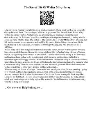 The Secret Life Of Walter Mitty Essay
Life isn t about finding yourself. It s about creating yourself. These great words were spoken by
George Bernard Shaw. The creating of a life is a huge part of The Secret Life of Walter Mitty
written by James Thurber. Walter Mitty has a boring life, so he creates one in the most
destructive way. He dreams of great lives, making m more depressed every day, seeing what he
could have and what he does. The author of The Secret Life of Walter Mittyportrays a boring, dull
life by the contrast between dreams and real life. He makes Walter Mitty a man whose life is
unsatisfactory in his standards, who seems lost through this day, and who dreams his life is
fulfilling.
Walter Mitty s life does not give him the excitement he craves, as seen by the contrast between
his excitement filled dream life and his boring, dull real life. In Walter Mitty s dream of being a
doctor, the operating room was full of excitement. The new anesthetizer aiding in the procedure
malfunctioned and he had to fix it on the spot, while the most exciting thing in his life is
remembering to fetch doggy biscuits. While in his normal life Walter Mitty is a man with dullness
insured into his daily activities his dream self is tasked with awe inspiring feats. For example when
Commander Mitty faces the storm head on, his men have such great confidence in him they are
willing to put their ... Show more content on Helpwriting.net ...
When escaping his dream of being a Commander on a navy hydro plane, he was speeding , going
over 55 mph and his wife perpetually reminded him of his wrong doing for the next minute.
Another example if this is when he comes out of his doctor dream a man yells Back it up Mac!
Look out for that Buick . He was about to crash into another car, showing that his body, absent
mind, was continuing with its daily regime like a zombie. Yet in his dreams he is knows exactly
what he is doing in whatever
... Get more on HelpWriting.net ...
 