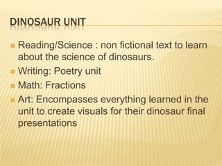DINOSAUR UNIT

 Reading/Science : non fictional text to learn
  about the science of dinosaurs.
 Writing: Poetry unit

 Math: Fractions

 Art: Encompasses everything learned in the
  unit to create visuals for their dinosaur final
  presentations
 