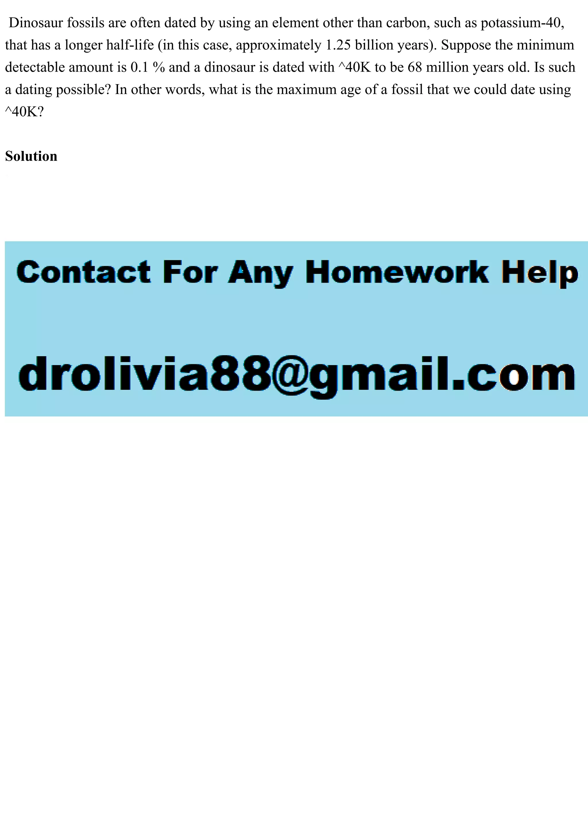 Dinosaur fossils are often dated by using an element other than carbon, such as potassium-40,
that has a longer half-life (in this case, approximately 1.25 billion years). Suppose the minimum
detectable amount is 0.1 % and a dinosaur is dated with ^40K to be 68 million years old. Is such
a dating possible? In other words, what is the maximum age of a fossil that we could date using
^40K?
Solution