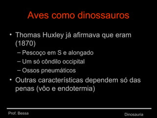 Prof. Bessa Dinosauria
Aves como dinossauros
• Thomas Huxley já afirmava que eram
(1870)
– Pescoço em S e alongado
– Um só côndilo occipital
– Ossos pneumáticos
• Outras características dependem só das
penas (vôo e endotermia)
 