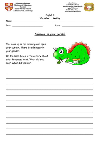 English 3
Worksheet – Writing
Name:________________________________________________________________
Date: ________________________ Score: _________________________
Dinosaur in your garden
You wake up in the morning and open
your curtain. There is a dinosaur in
your garden.
On the lines below write a story about
what happened next. What did you
see? What did you do?
_____________________________________________________________________
_____________________________________________________________________
_____________________________________________________________________
_____________________________________________________________________
_____________________________________________________________________
_____________________________________________________________________
_____________________________________________________________________
_____________________________________________________________________
_____________________________________________________________________
_____________________________________________________________________
_____________________________________________________________________
_____________________________________________________________________.
 