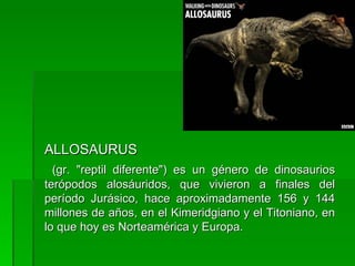 ALLOSAURUS (gr. "reptil diferente") es un género de dinosaurios terópodos alosáuridos, que vivieron a finales del período Jurásico, hace aproximadamente 156 y 144 millones de años, en el Kimeridgiano y el Titoniano, en lo que hoy es Norteamérica y Europa.  