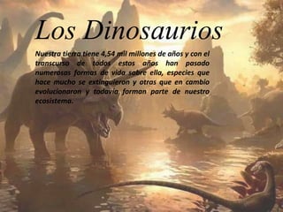 Los Dinosaurios 
Nuestra tierra tiene 4,54 mil millones de años y con el 
transcurso de todos estos años han pasado 
numerosas formas de vida sobre ella, especies que 
hace mucho se extinguieron y otras que en cambio 
evolucionaron y todavía forman parte de nuestro 
ecosistema. 
 