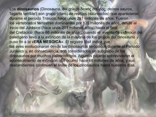 Los dinosaurios (Dinosauria, del griego δεινός σαῦρος, deinos sauros, 
'lagarto terrible') son grupo (claro) de reptiles (saurosidos) que aparecieron 
durante el período Triásico, hace unos 231 millones de años. Fueron 
los vertebrados terrestres dominantes por 135 millones de años, desde el 
inicio del Jurásico (hace unos 201 millones años) hasta el final 
del Cretácico (hace 66 millones de años), cuando el evento de extinción del 
paleógeno llevó a la extinción de la mayoría de los grupos del dinosaurio y 
puso fin a la «ERA MESOICA». El registro fósil indica que 
las aves evolucionaron desde los dinosaurios terópodos durante el Período 
Jurásico y, en consecuencia, son considerados un subgrupo de los 
dinosaurios por muchos paleontólogos. Algunos pájaros sobrevivieron el 
acontecimiento de extinción que ocurrió hace 66 millones de años, y sus 
descendientes continúan el linaje de los dinosaurios hasta nuestros días. 
 
