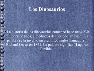 Los Dinosaurios

La historia de los dinosaurios comenzó hace unos 230
millones de años, a mediados del período Triásico. La
palabra se la inventó un científico inglés llamado Sir
Richard Owen en 1841. La palabra significa “Lagarto
Terrible”.
 