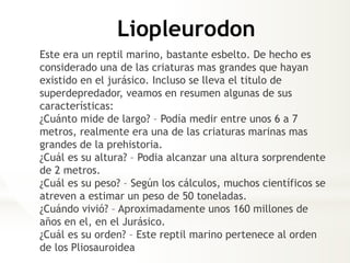 Liopleurodon
Este era un reptil marino, bastante esbelto. De hecho es
considerado una de las criaturas mas grandes que hayan
existido en el jurásico. Incluso se lleva el titulo de
superdepredador, veamos en resumen algunas de sus
características:
¿Cuánto mide de largo? – Podía medir entre unos 6 a 7
metros, realmente era una de las criaturas marinas mas
grandes de la prehistoria.
¿Cuál es su altura? – Podia alcanzar una altura sorprendente
de 2 metros.
¿Cuál es su peso? – Según los cálculos, muchos científicos se
atreven a estimar un peso de 50 toneladas.
¿Cuándo vivió? – Aproximadamente unos 160 millones de
años en el, en el Jurásico.
¿Cuál es su orden? – Este reptil marino pertenece al orden
de los Pliosauroidea