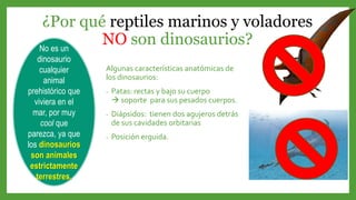 ¿Por qué reptiles marinos y voladores
NO son dinosaurios?
Algunas características anatómicas de
los dinosaurios:
- Patas: rectas y bajo su cuerpo
 soporte para sus pesados cuerpos.
- Diápsidos: tienen dos agujeros detrás
de sus cavidades orbitarias
- Posición erguida.
No es un
dinosaurio
cualquier
animal
prehistórico que
viviera en el
mar, por muy
cool que
parezca, ya que
los dinosaurios
son animales
estrictamente
terrestres.
 