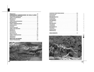 134
133
SUBORDEN RAMFORRINCOIDEOS . . . . . . . . . . . . . . . . . . . . . . . . .112
Eudimorphodon . . . . . . . . . . . . . . . . . . . . . . . . . . . . . . . . . . . . . . . . . .113
Dimorphodon . . . . . . . . . . . . . . . . . . . . . . . . . . . . . . . . . . . . . . . . . . . .115
Rhamphorhynchus . . . . . . . . . . . . . . . . . . . . . . . . . . . . . . . . . . . . .117
Ornitocheilus . . . . . . . . . . . . . . . . . . . . . . . . . . . . . . . . . . . . . . . . . . . .118
Scaphognathus . . . . . . . . . . . . . . . . . . . . . . . . . . . . . . . . . . . . . . . . . .119
Anurognathus . . . . . . . . . . . . . . . . . . . . . . . . . . . . . . . . . . . . . . . . . .120
Sordes . . . . . . . . . . . . . . . . . . . . . . . . . . . . . . . . . . . . . . . . . . . . . . .121
Pterodactylus . . . . . . . . . . . . . . . . . . . . . . . . . . . . . . . . . . . . . . . . . .123
Pterodaustro . . . . . . . . . . . . . . . . . . . . . . . . . . . . . . . . . . . . . . . . . . . .125
Ceradactylus . . . . . . . . . . . . . . . . . . . . . . . . . . . . . . . . . . . . . . . . . . . .126
Dsungaripterus . . . . . . . . . . . . . . . . . . . . . . . . . . . . . . . . . . . . . . . .127
Pteranodon . . . . . . . . . . . . . . . . . . . . . . . . . . . . . . . . . . . . . . . . . . . . .128
Quetzalcoathus . . . . . . . . . . . . . . . . . . . . . . . . . . . . . . . . . . . . . . . . . .129
Pteinosaurus . . . . . . . . . . . . . . . . . . . . . . . . . . . . . . . . . . . . . . . . . .129
BIBLIOGRAFÍA . . . . . . . . . . . . . . . . . . . . . . . . . . . . . . . . . . . . . . .135
Riojasaurus . . . . . . . . . . . . . . . . . . . . . . . . . . . . . . . . . . . . . . . . . . . . .85
DINOSAURIOS RA MONEADORES DE CUELLO LARGO .87
INFRAORDEN SAURÓPODOS . . . . . . . . . . . . . . . . . . . . . . . . . . . . . . .87
FAMILIA CETIOSÁURIDOS . . . . . . . . . . . . . . . . . . . . . . . . . . . . . . . . . .87
Barapsaurus . . . . . . . . . . . . . . . . . . . . . . . . . . . . . . . . . . . . . . . . . . . .89
Cetiosaurus . . . . . . . . . . . . . . . . . . . . . . . . . . . . . . . . . . . . . . . . . . . . . .90
FAMILIA BRAQUIOSÁURIDOS . . . . . . . . . . . . . . . . . . . . . . . . . . . . . . .91
Brachiosaurus . . . . . . . . . . . . . . . . . . . . . . . . . . . . . . . . . . . . . . . . . .91
FAMILIA CAMARASÁURIDOS . . . . . . . . . . . . . . . . . . . . . . . . . . . . . . .95
Camarasaurus . . . . . . . . . . . . . . . . . . . . . . . . . . . . . . . . . . . . . . . . . .95
Euhelopus . . . . . . . . . . . . . . . . . . . . . . . . . . . . . . . . . . . . . . . . . . . . . . .97
Opisthocoelicaudia . . . . . . . . . . . . . . . . . . . . . . . . . . . . . . . . . . . . . . . .98
FAMILIA DIPLODÓCIDOS . . . . . . . . . . . . . . . . . . . . . . . . . . . . . . . . . . .99
Diplodocus . . . . . . . . . . . . . . . . . . . . . . . . . . . . . . . . . . . . . . . . . . . . .99
Brontosaurus . . . . . . . . . . . . . . . . . . . . . . . . . . . . . . . . . . . . . . . . . . . .103
Dicraeosaurus . . . . . . . . . . . . . . . . . . . . . . . . . . . . . . . . . . . . . . . . . . .105
Mamenchisaurus . . . . . . . . . . . . . . . . . . . . . . . . . . . . . . . . . . . . . . . . .107
FAMILIA TITANOSÁURIDOS . . . . . . . . . . . . . . . . . . . . . . . . . . . . . . . .109
Saltasaurus . . . . . . . . . . . . . . . . . . . . . . . . . . . . . . . . . . . . . . . . . . . .109
Alamosaurus . . . . . . . . . . . . . . . . . . . . . . . . . . . . . . . . . . . . . . . . . . . .111
REPT IL ES VOLADORES . . . . . . . . . . . . . . . . . . . . . . . . . . . . . . . . . .112
ORDEN PTEROSAURIOS . . . . . . . . . . . . . . . . . . . . . . . . . . . . . . . . . .112
 