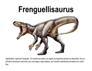 Frenguellisaurus 
Significado: reptil de Frenguelli . El nombre se debe a la región de Argentina donde se descubrió. Era un primitivo dinosaurio carnívoro con una larga y baja cabeza, con fuertes mandíbulas armadas con colmi- llos.  