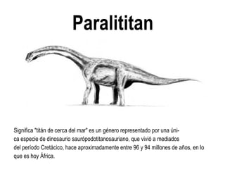 Paralititan 
Significa "titán de cerca del mar" es un género representado por una úni- ca especie de dinosaurio saurópodotitanosauriano, que vivió a mediados del período Cretácico, hace aproximadamente entre 96 y 94 millones de años, en lo que es hoy África.  