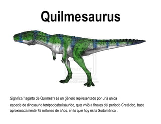 Quilmesaurus 
Significa "lagarto de Quilmes") es un género representado por una única 
especie de dinosaurio terópodoabelisáurido, que vivió a finales del período Cretácico, hace aproximadamente 75 millones de años, en lo que hoy es la Sudamérica .  