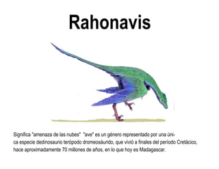 Rahonavis 
Significa "amenaza de las nubes" "ave" es un género representado por una úni- ca especie dedinosaurio terópodo dromeosáurido, que vivió a finales del período Cretácico, hace aproximadamente 70 millones de años, en lo que hoy es Madagascar.  