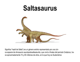 Saltasaurus 
Significa "reptil de Salta") es un género extinto representado por una úni- ca especie de dinosaurio saurópodosaltasáurido, que vivió a finales del período Cretácico, ha- ce aproximadamente 73 y 65 millones de años, en lo que hoy es Sudamérica  