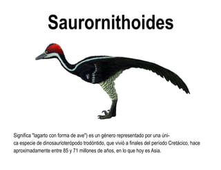 Saurornithoides 
Significa "lagarto con forma de ave") es un género representado por una úni- ca especie de dinosaurioterópodo trodóntido, que vivió a finales del período Cretácico, hace aproximadamente entre 85 y 71 millones de años, en lo que hoy es Asia.  