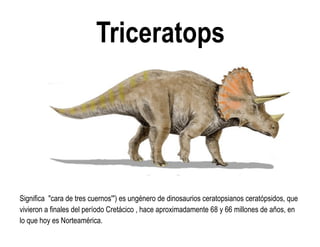Triceratops 
Significa "cara de tres cuernos'") es ungénero de dinosaurios ceratopsianos ceratópsidos, que vivieron a finales del período Cretácico , hace aproximadamente 68 y 66 millones de años, en lo que hoy es Norteamérica.  