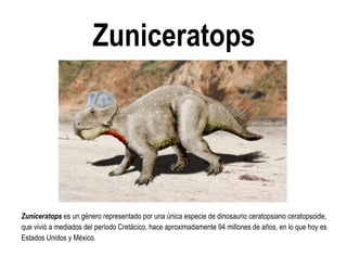 Zuniceratops 
Zuniceratops es un género representado por una única especie de dinosaurio ceratopsiano ceratopsoide, que vivió a mediados del período Cretácico, hace aproximadamente 94 millones de años, en lo que hoy es Estados Unidos y México.  