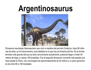 Argentinosaurus 
Dinosaurio saurópodo titanosauriano que vivió a medidos del período Cretácico, hace 95 millo- nes de años, en el Cenomaniano, que habitaba en lo que hoy es América del Sur. Es el animal terrestre más grande del que se tiene conocimiento actualmente, pudiendo llegar a medir 40 metros de largo y a pesar 100 toneladas. Fue el segundo dinosaurio conocido más pesado que haya pisado la Tierra, con una longitud de aproximadamente de 40 metros y un peso aproxima- do de entre 80 a 100 toneladas  