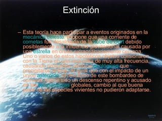 Extinción Esta teoría hace participar a eventos originados en la  mecánica celeste . Propone que una corriente de  cometas  fue desalojada de la  nube de Oort  debido posiblemente a la influencia gravitacional causada por una  estrella  en órbita extraordinariamente cercana. Uno o varios de estos hipotéticos objetos colisionaron con la Tierra en una seguidilla de muy alta frecuencia, causando profundos cambios  ecológicos  que precipitaron el final. Al igual que con el impacto de un único  asteroide , el resultado de este bombardeo de cometas habría sido un descenso repentino y acusado en las  temperaturas  globales, cambio al que buena parte de las especies vivientes no pudieron adaptarse.  