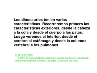 Los dinosaurios tenían varias características. Recorreremos primero las características exteriores, desde la cabeza a la cola y desde el cuerpo a las patas. Luego veremos el interior, desde el cerebro al estómago y desde la columna vertebral a los pulmones   LOS CUERPOS      Dentro de este apartado veremos el cuerpo por fuera y por dentro, incluyendo también el cuello, las patas, la cola, la piel, etc. 