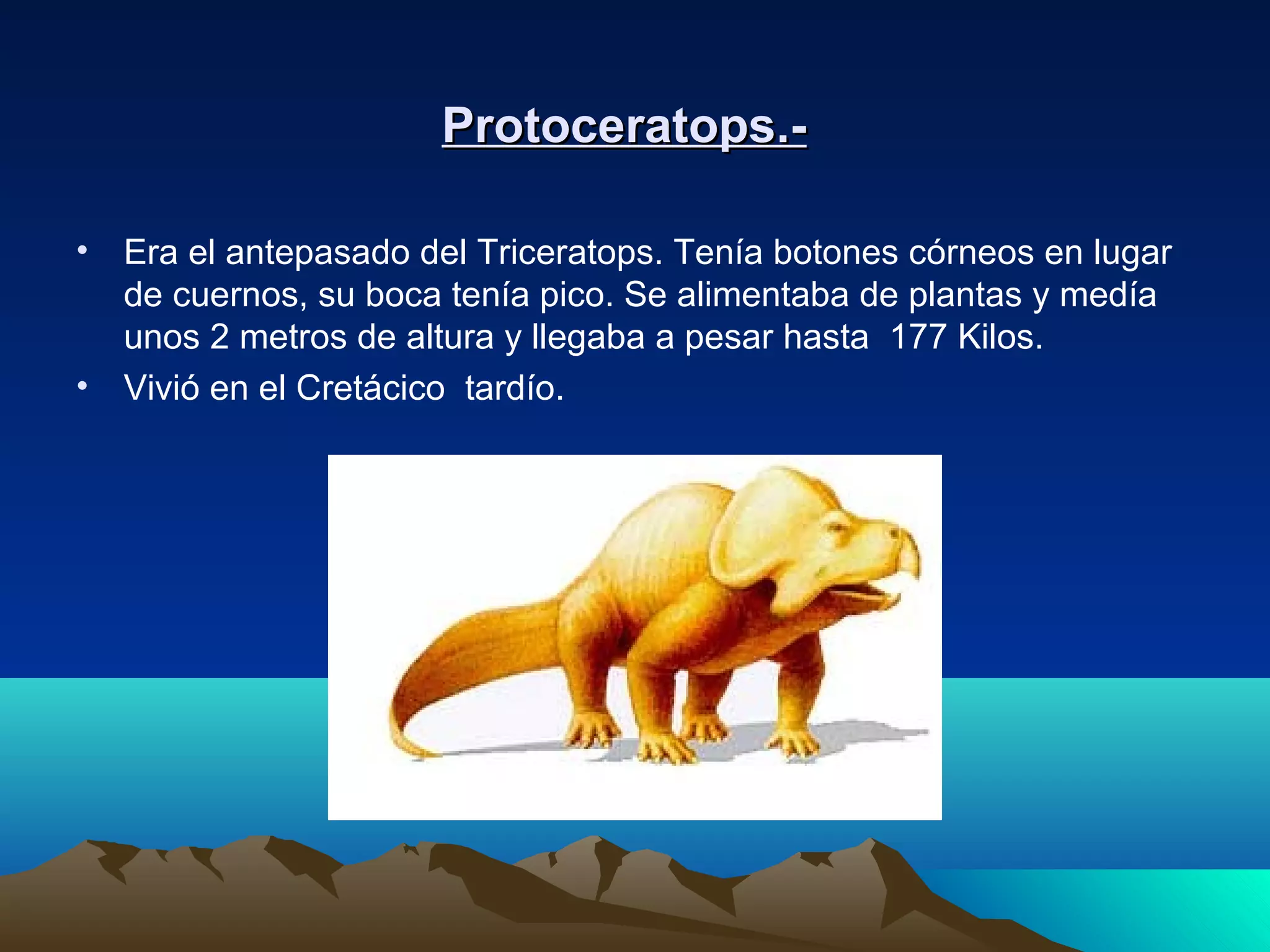 Protoceratops.-Protoceratops.-
• Era el antepasado del Triceratops. Tenía botones córneos en lugar
de cuernos, su boca tenía pico. Se alimentaba de plantas y medía
unos 2 metros de altura y llegaba a pesar hasta 177 Kilos.
• Vivió en el Cretácico tardío.
 