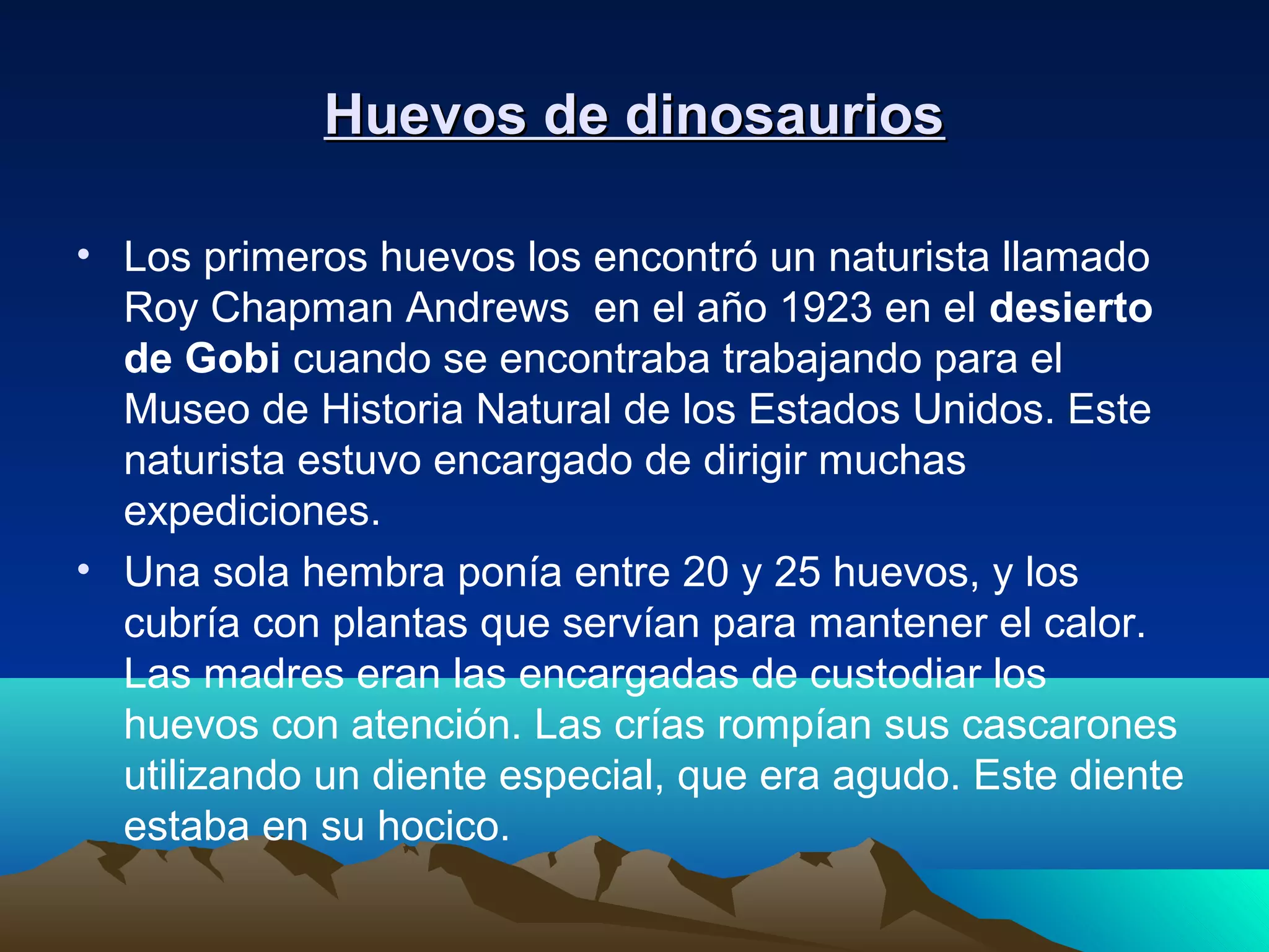 Huevos de dinosauriosHuevos de dinosaurios
• Los primeros huevos los encontró un naturista llamado
Roy Chapman Andrews en el año 1923 en el desierto
de Gobi cuando se encontraba trabajando para el
Museo de Historia Natural de los Estados Unidos. Este
naturista estuvo encargado de dirigir muchas
expediciones.
• Una sola hembra ponía entre 20 y 25 huevos, y los
cubría con plantas que servían para mantener el calor.
Las madres eran las encargadas de custodiar los
huevos con atención. Las crías rompían sus cascarones
utilizando un diente especial, que era agudo. Este diente
estaba en su hocico.
 