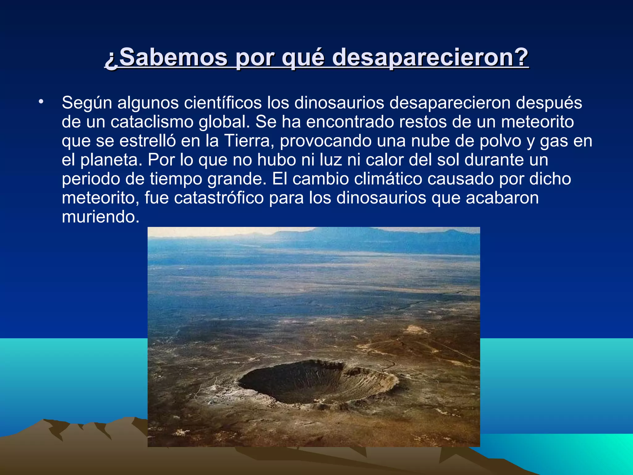 ¿Sabemos por qué desaparecieron?¿Sabemos por qué desaparecieron?
• Según algunos científicos los dinosaurios desaparecieron después
de un cataclismo global. Se ha encontrado restos de un meteorito
que se estrelló en la Tierra, provocando una nube de polvo y gas en
el planeta. Por lo que no hubo ni luz ni calor del sol durante un
periodo de tiempo grande. El cambio climático causado por dicho
meteorito, fue catastrófico para los dinosaurios que acabaron
muriendo.
 