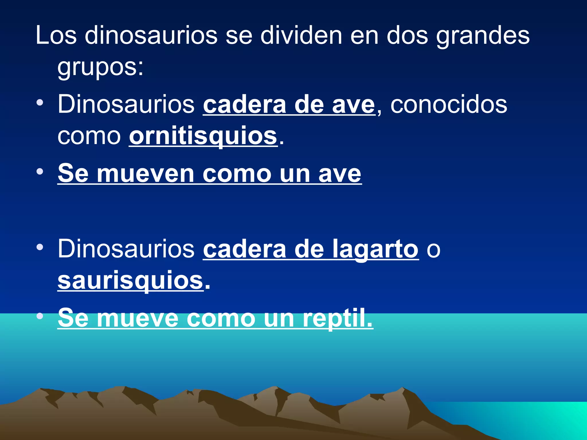 Los dinosaurios se dividen en dos grandes
grupos:
• Dinosaurios cadera de ave, conocidos
como ornitisquios.
• Se mueven como un ave
• Dinosaurios cadera de lagarto o
saurisquios.
• Se mueve como un reptil.
 