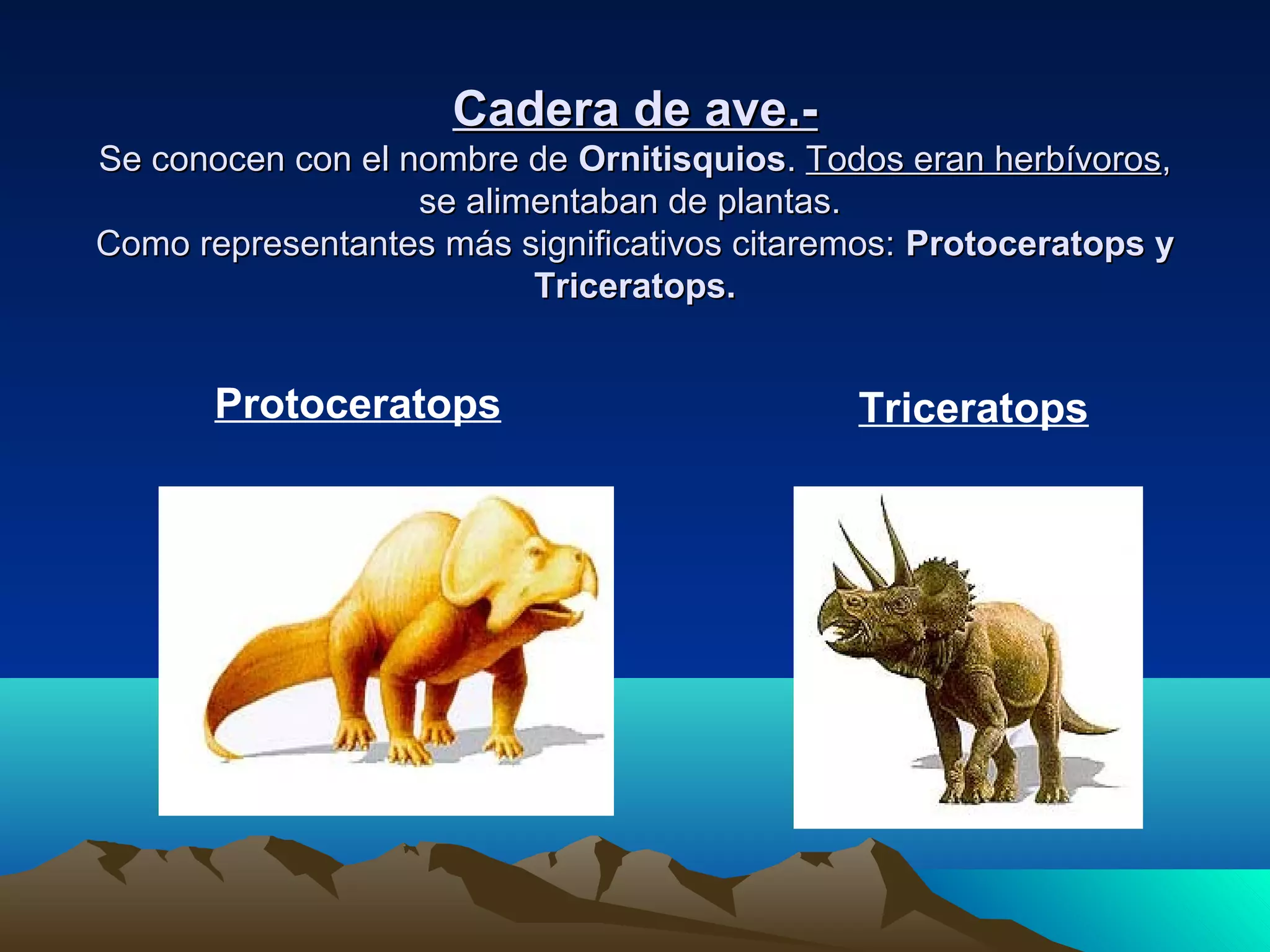 Cadera de ave.-Cadera de ave.-
Se conocen con el nombre deSe conocen con el nombre de OrnitisquiosOrnitisquios.. Todos eran herbívorosTodos eran herbívoros,,
se alimentaban de plantas.se alimentaban de plantas.
Como representantes más significativos citaremos:Como representantes más significativos citaremos: Protoceratops yProtoceratops y
Triceratops.Triceratops.
Protoceratops Triceratops
 