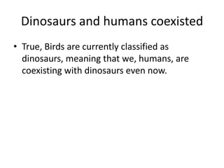 Dinosaurs and humans coexisted
• True, Birds are currently classified as
dinosaurs, meaning that we, humans, are
coexisting with dinosaurs even now.

 