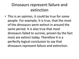 Dinosaurs represent failure and
extinction
• This is an opinion, it could be true for some
people. For example, It is true, that the most
of the dinosaurs went extinct in around the
same period. It is also true that most
dinosaurs failed to survive, proven by the fact
most are extinct today. Therefore it is a
perfectly logical conclusion to say that
dinosaurs represent failure and extinction.

 