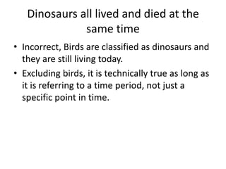 Dinosaurs all lived and died at the
same time
• Incorrect, Birds are classified as dinosaurs and
they are still living today.
• Excluding birds, it is technically true as long as
it is referring to a time period, not just a
specific point in time.

 