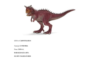 IZENA: CARNOTAURUS
Tamaina:7,5 METRO.
Pisua: TONA 1.
HARAGIJALEA ZEN.
EZ ZEN TALDEAN BIZI.
 