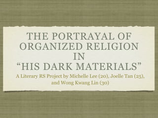 THE PORTRAYAL OF
 ORGANIZED RELIGION
         IN
“HIS DARK MATERIALS”
A Literary RS Project by Michelle Lee (20), Joelle Tan (25),
                and Wong Kwang Lin (30)
 