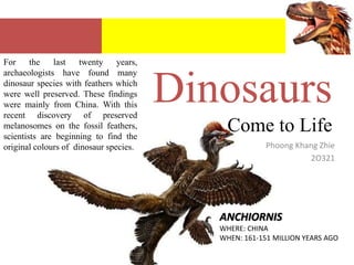 For the last twenty years, archaeologists have found many dinosaur species with feathers which were well preserved. These findings were mainly from China. With this recent discovery of preserved melanosomes on the fossil feathers, scientists are beginning to find the original colours of  dinosaur species. DinosaursCome to Life PhoongKhangZhie 2O321 ANCHIORNIS WHERE: CHINA WHEN: 161-151 MILLION YEARS AGO 