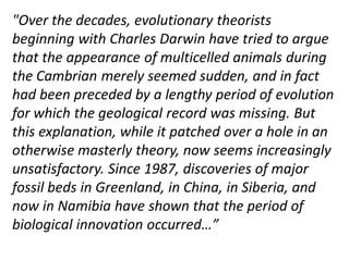 "Over the decades, evolutionary theorists
beginning with Charles Darwin have tried to argue
that the appearance of multicelled animals during
the Cambrian merely seemed sudden, and in fact
had been preceded by a lengthy period of evolution
for which the geological record was missing. But
this explanation, while it patched over a hole in an
otherwise masterly theory, now seems increasingly
unsatisfactory. Since 1987, discoveries of major
fossil beds in Greenland, in China, in Siberia, and
now in Namibia have shown that the period of
biological innovation occurred…”
 