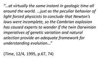 “…at virtually the same instant in geologic time all
around the world. ...just as the peculiar behavior of
light forced physicists to conclude that Newton's
laws were incomplete, so the Cambrian explosion
has caused experts to wonder if the twin Darwinian
imperatives of genetic variation and natural
selection provide an adequate framework for
understanding evolution...”
(Time, 12/4, 1995, p.67, 74)
 