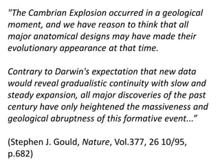 "The Cambrian Explosion occurred in a geological
moment, and we have reason to think that all
major anatomical designs may have made their
evolutionary appearance at that time.
Contrary to Darwin's expectation that new data
would reveal gradualistic continuity with slow and
steady expansion, all major discoveries of the past
century have only heightened the massiveness and
geological abruptness of this formative event...”
(Stephen J. Gould, Nature, Vol.377, 26 10/95,
p.682)
 
