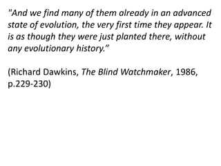 "And we find many of them already in an advanced
state of evolution, the very first time they appear. It
is as though they were just planted there, without
any evolutionary history.”
(Richard Dawkins, The Blind Watchmaker, 1986,
p.229-230)
 
