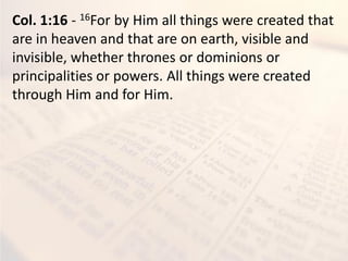 Col. 1:16 - 16For by Him all things were created that
are in heaven and that are on earth, visible and
invisible, whether thrones or dominions or
principalities or powers. All things were created
through Him and for Him.
 