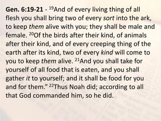 Gen. 6:19-21 - 19And of every living thing of all
flesh you shall bring two of every sort into the ark,
to keep them alive with you; they shall be male and
female. 20Of the birds after their kind, of animals
after their kind, and of every creeping thing of the
earth after its kind, two of every kind will come to
you to keep them alive. 21And you shall take for
yourself of all food that is eaten, and you shall
gather it to yourself; and it shall be food for you
and for them.” 22Thus Noah did; according to all
that God commanded him, so he did.
 